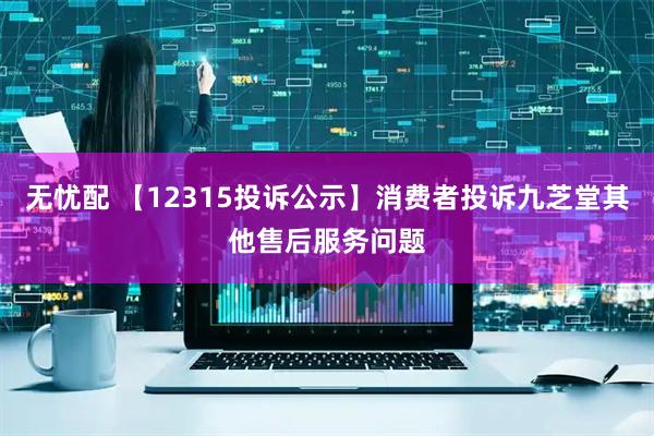 无忧配 【12315投诉公示】消费者投诉九芝堂其他售后服务问题